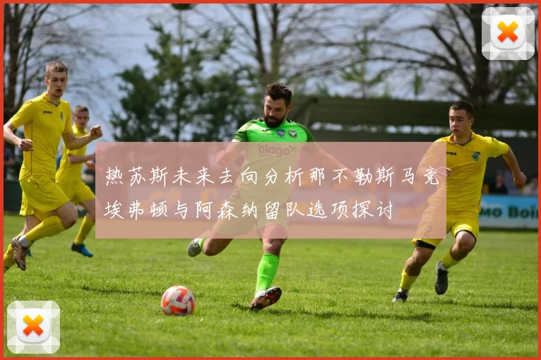 热苏斯未来去向分析那不勒斯马竞埃弗顿与阿森纳留队选项探讨