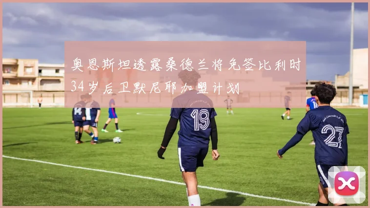 奥恩斯坦透露桑德兰将免签比利时34岁后卫默尼耶加盟计划