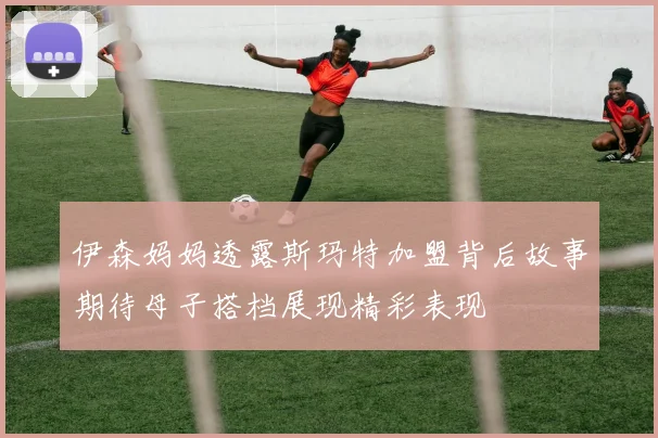 伊森妈妈透露斯玛特加盟背后故事期待母子搭档展现精彩表现