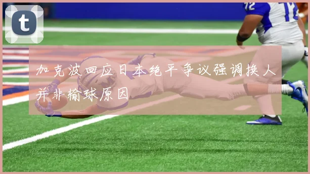 加克波回应日本绝平争议强调换人并非输球原因