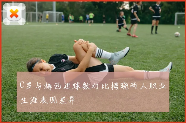 C罗与梅西进球数对比揭晓两人职业生涯表现差异