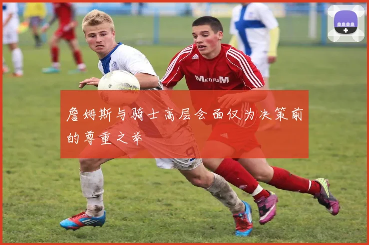 詹姆斯与骑士高层会面仅为决策前的尊重之举