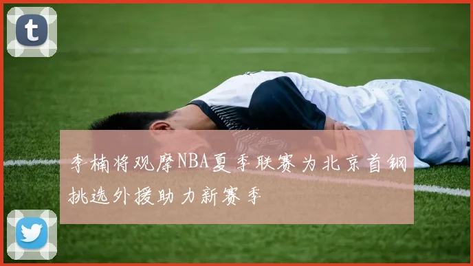 李楠将观摩NBA夏季联赛为北京首钢挑选外援助力新赛季