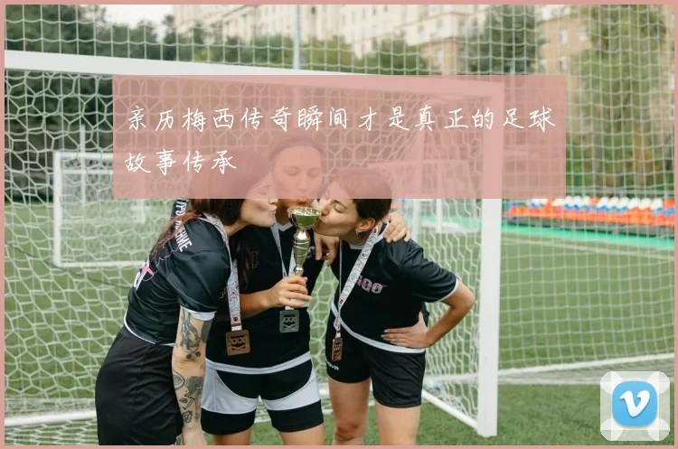 亲历梅西传奇瞬间才是真正的足球故事传承