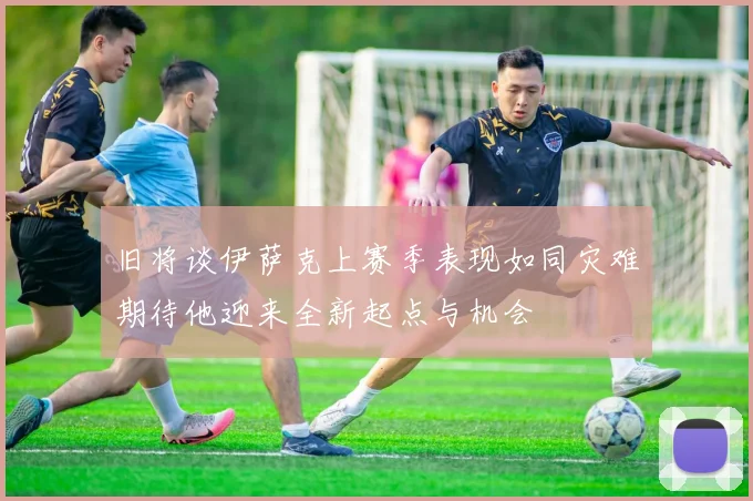 旧将谈伊萨克上赛季表现如同灾难期待他迎来全新起点与机会