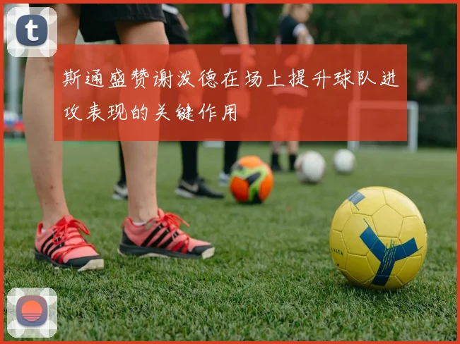 斯通盛赞谢泼德在场上提升球队进攻表现的关键作用