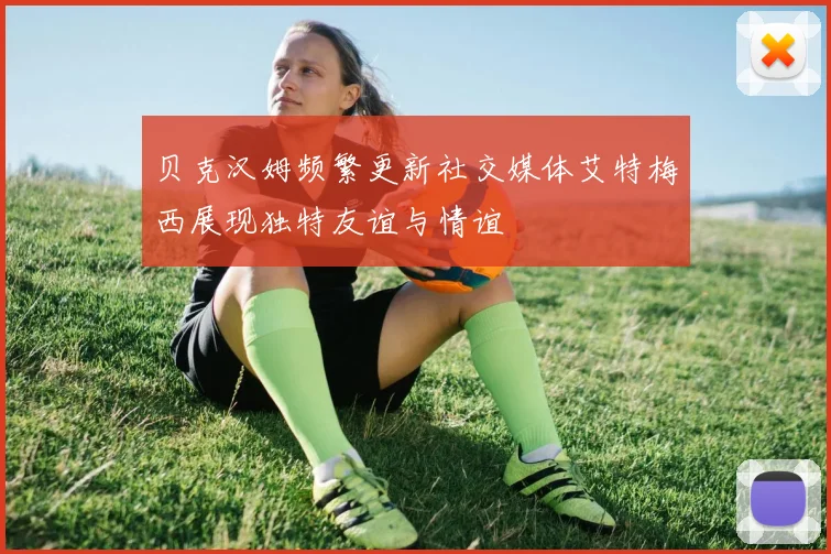 贝克汉姆频繁更新社交媒体艾特梅西展现独特友谊与情谊
