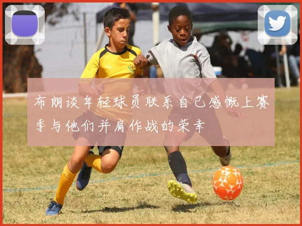 布朗谈年轻球员联系自己感慨上赛季与他们并肩作战的荣幸