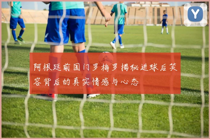 阿根廷前国门罗梅罗揭秘进球后笑容背后的真实情感与心态