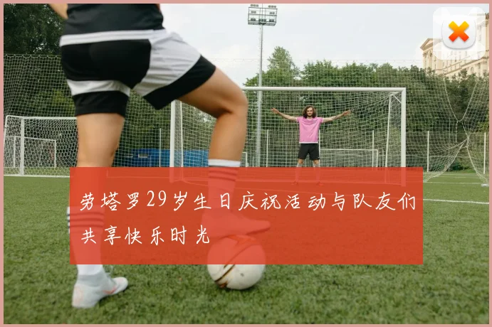 劳塔罗29岁生日庆祝活动与队友们共享快乐时光