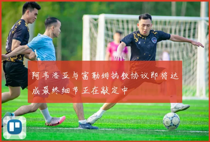 阿韦洛亚与富勒姆执教协议即将达成最终细节正在敲定中