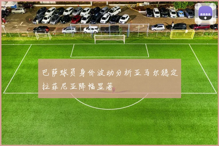 巴萨球员身价波动分析亚马尔稳定拉菲尼亚降幅显著