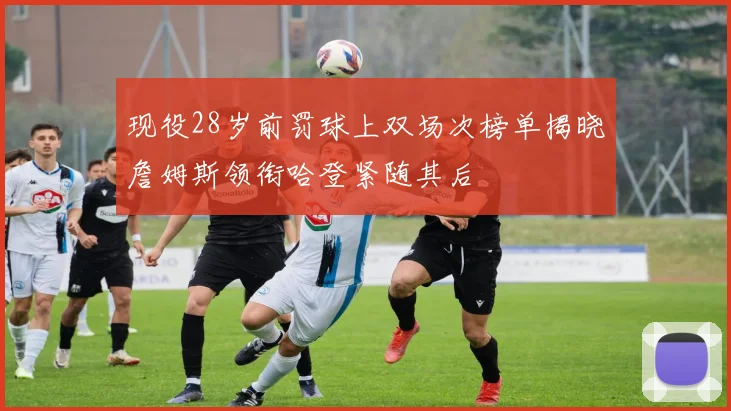 现役28岁前罚球上双场次榜单揭晓詹姆斯领衔哈登紧随其后