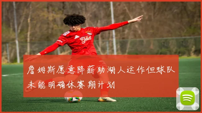 詹姆斯愿意降薪助湖人运作但球队未能明确休赛期计划