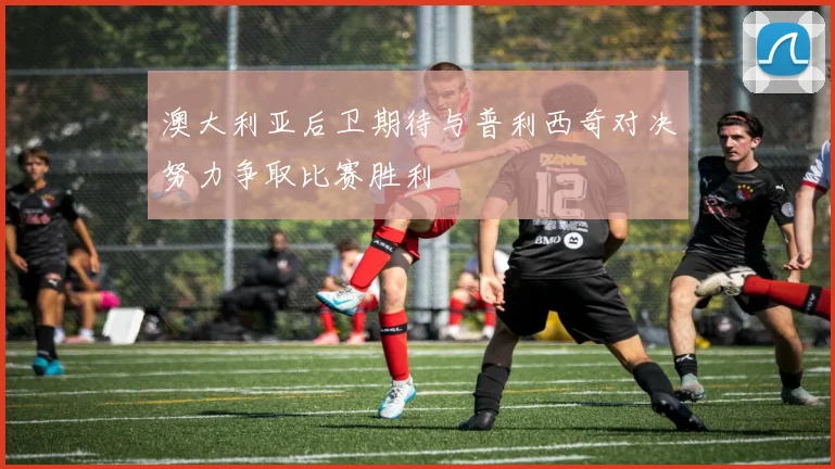 澳大利亚后卫期待与普利西奇对决努力争取比赛胜利