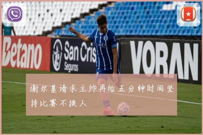 谢尔基请求主帅再给五分钟时间坚持比赛不换人