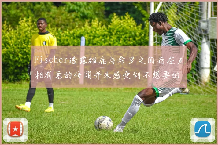 Fischer透露雄鹿与希罗之间存在互相有意的传闻并未感受到不想要的迹象