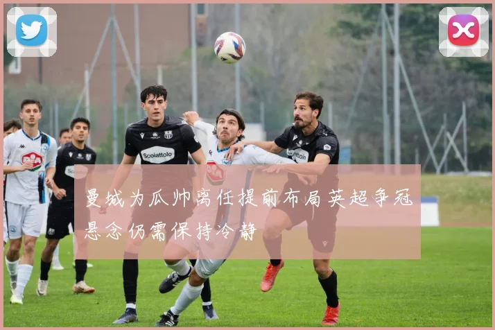 曼城为瓜帅离任提前布局英超争冠悬念仍需保持冷静