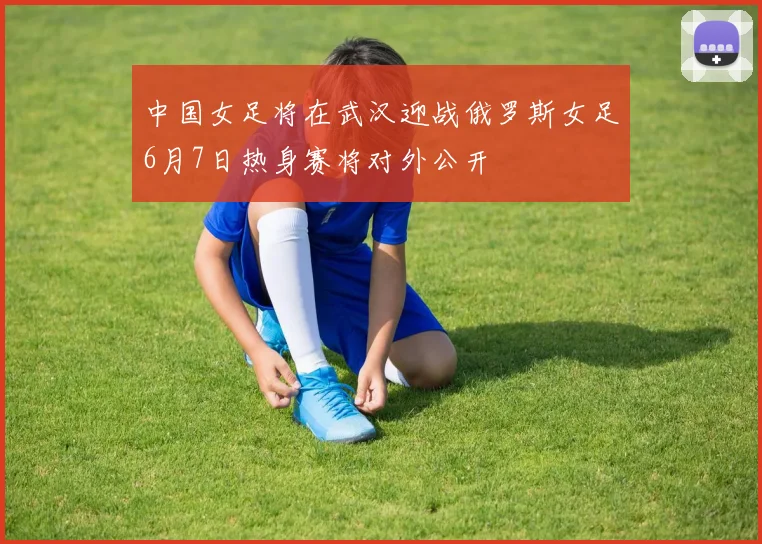 中国女足将在武汉迎战俄罗斯女足6月7日热身赛将对外公开