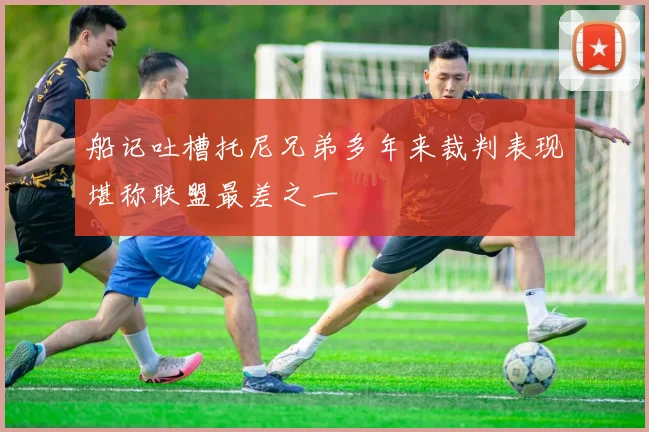 船记吐槽托尼兄弟多年来裁判表现堪称联盟最差之一