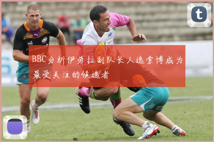 BBC分析伊劳拉副队长人选索博成为最受关注的候选者