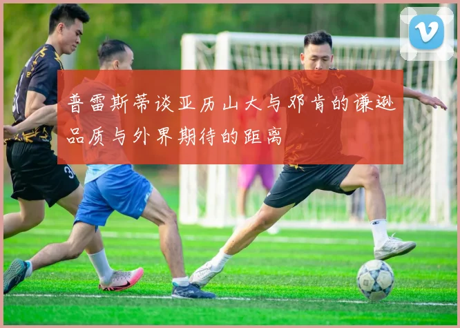 普雷斯蒂谈亚历山大与邓肯的谦逊品质与外界期待的距离