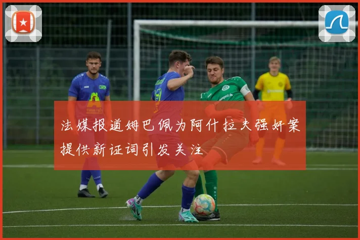 法媒报道姆巴佩为阿什拉夫强奸案提供新证词引发关注