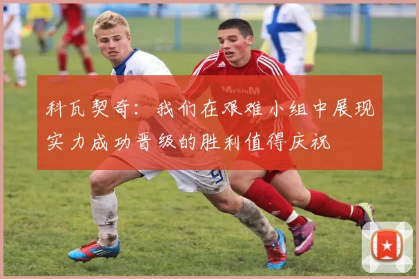 科瓦契奇：我们在艰难小组中展现实力成功晋级的胜利值得庆祝