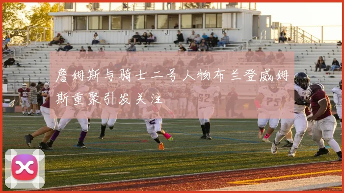 詹姆斯与骑士二号人物布兰登威姆斯重聚引发关注