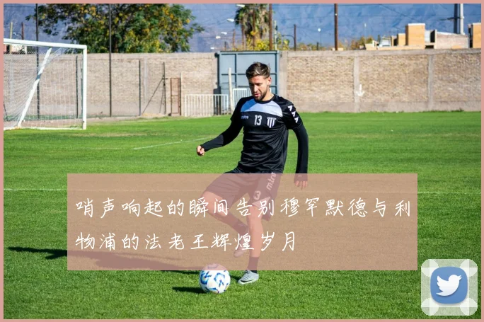 哨声响起的瞬间告别穆罕默德与利物浦的法老王辉煌岁月